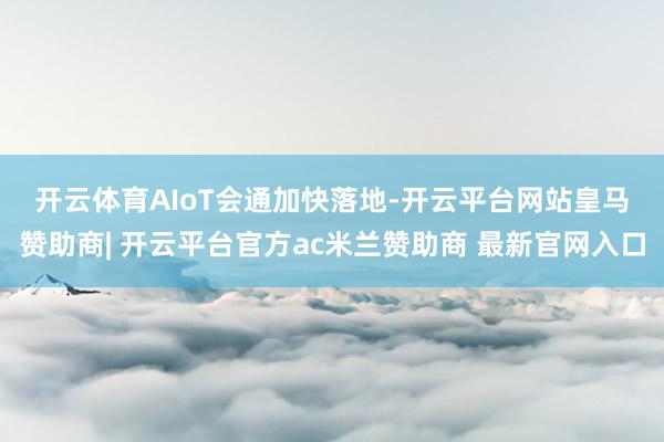 开云体育 AIoT会通加快落地-开云平台网站皇马赞助商| 开云平台官方ac米兰赞助商 最新官网入口