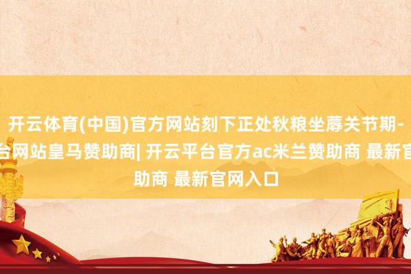 开云体育(中国)官方网站刻下正处秋粮坐蓐关节期-开云平台网站皇马赞助商| 开云平台官方ac米兰赞助商 最新官网入口