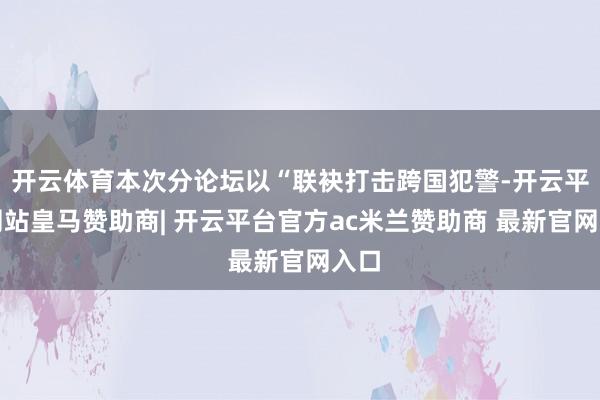 开云体育本次分论坛以“联袂打击跨国犯警-开云平台网站皇马赞助商| 开云平台官方ac米兰赞助商 最新官网入口