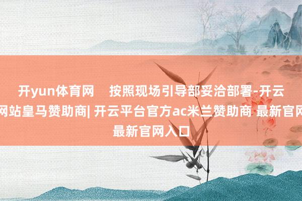 开yun体育网 按照现场引导部妥洽部署-开云平台网站皇马赞助商| 开云平台官方ac米兰赞助商 最新官网入口