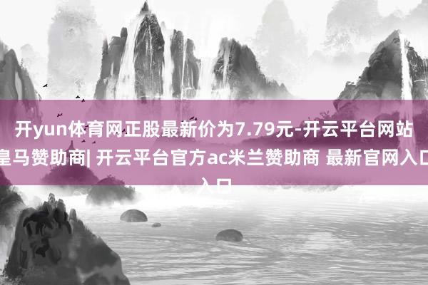 开yun体育网正股最新价为7.79元-开云平台网站皇马赞助商| 开云平台官方ac米兰赞助商 最新官网入口