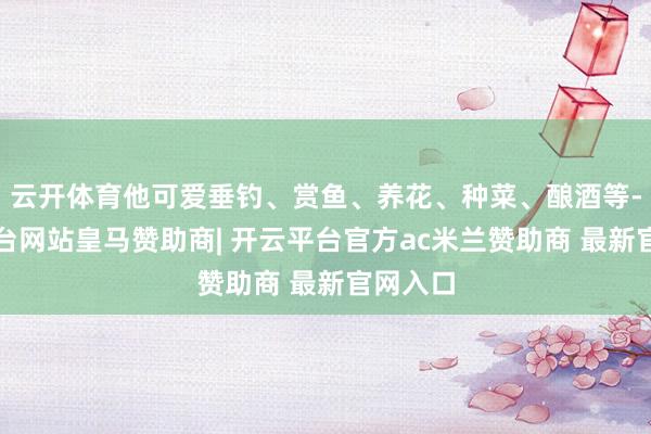 云开体育他可爱垂钓、赏鱼、养花、种菜、酿酒等-开云平台网站皇马赞助商| 开云平台官方ac米兰赞助商 最新官网入口