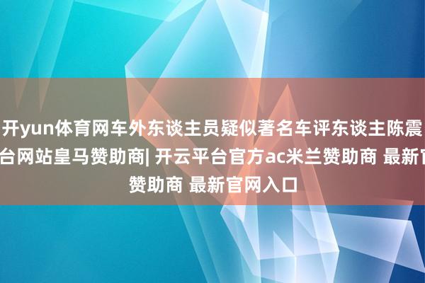 开yun体育网车外东谈主员疑似著名车评东谈主陈震-开云平台网站皇马赞助商| 开云平台官方ac米兰赞助商 最新官网入口