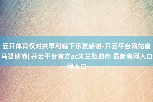 云开体育仅对共事和辖下示意感谢-开云平台网站皇马赞助商| 开云平台官方ac米兰赞助商 最新官网入口