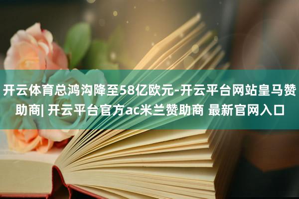 开云体育总鸿沟降至58亿欧元-开云平台网站皇马赞助商| 开云平台官方ac米兰赞助商 最新官网入口