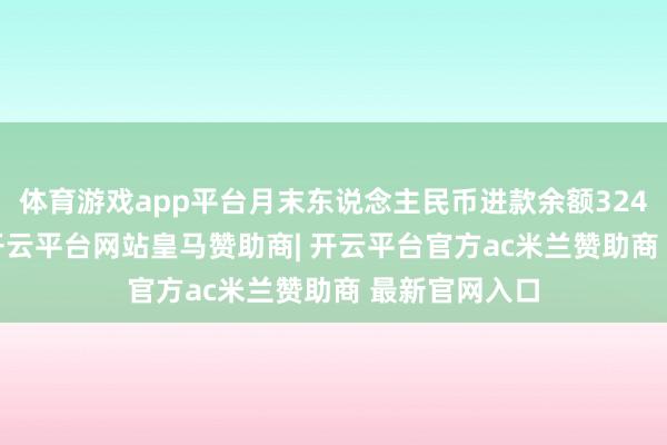 体育游戏app平台月末东说念主民币进款余额324.94万亿元-开云平台网站皇马赞助商| 开云平台官方ac米兰赞助商 最新官网入口
