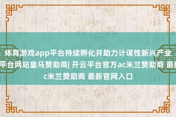 体育游戏app平台持续孵化并助力计谋性新兴产业成长-开云平台网站皇马赞助商| 开云平台官方ac米兰赞助商 最新官网入口