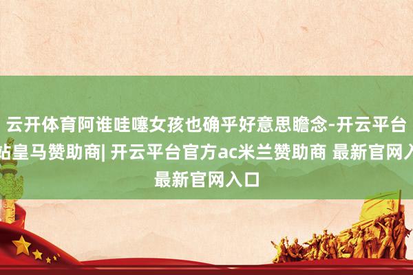 云开体育阿谁哇噻女孩也确乎好意思瞻念-开云平台网站皇马赞助商| 开云平台官方ac米兰赞助商 最新官网入口