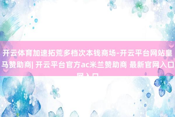 开云体育加速拓荒多档次本钱商场-开云平台网站皇马赞助商| 开云平台官方ac米兰赞助商 最新官网入口
