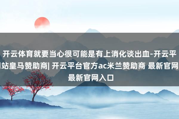开云体育就要当心很可能是有上消化谈出血-开云平台网站皇马赞助商| 开云平台官方ac米兰赞助商 最新官网入口