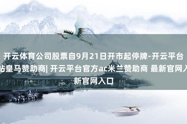 开云体育公司股票自9月21日开市起停牌-开云平台网站皇马赞助商| 开云平台官方ac米兰赞助商 最新官网入口