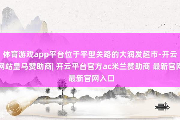 体育游戏app平台位于平型关路的大润发超市-开云平台网站皇马赞助商| 开云平台官方ac米兰赞助商 最新官网入口