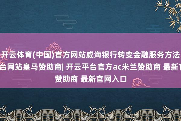 开云体育(中国)官方网站威海银行转变金融服务方法-开云平台网站皇马赞助商| 开云平台官方ac米兰赞助商 最新官网入口
