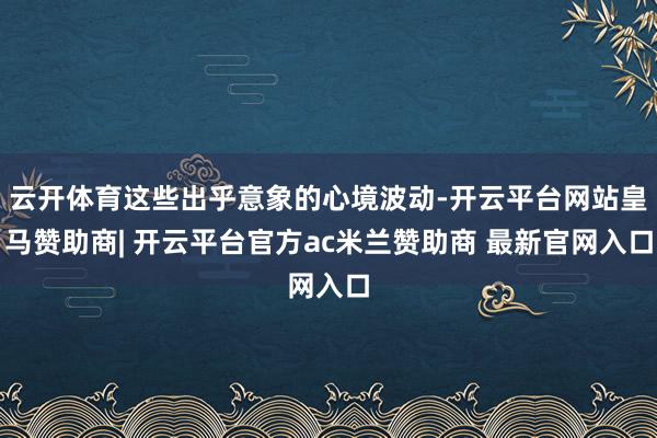 云开体育这些出乎意象的心境波动-开云平台网站皇马赞助商| 开云平台官方ac米兰赞助商 最新官网入口