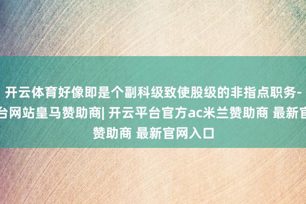 开云体育好像即是个副科级致使股级的非指点职务-开云平台网站皇马赞助商| 开云平台官方ac米兰赞助商 最新官网入口