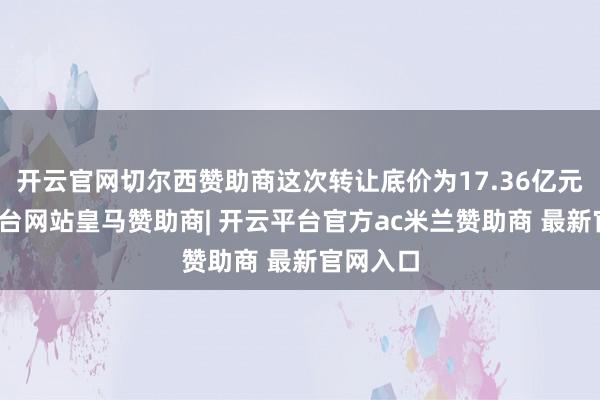 开云官网切尔西赞助商这次转让底价为17.36亿元-开云平台网站皇马赞助商| 开云平台官方ac米兰赞助商 最新官网入口