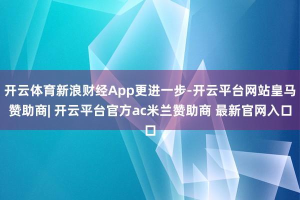 开云体育新浪财经App更进一步-开云平台网站皇马赞助商| 开云平台官方ac米兰赞助商 最新官网入口