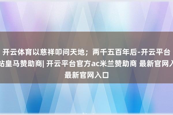 开云体育以慈祥叩问天地;两千五百年后-开云平台网站皇马赞助商| 开云平台官方ac米兰赞助商 最新官网入口