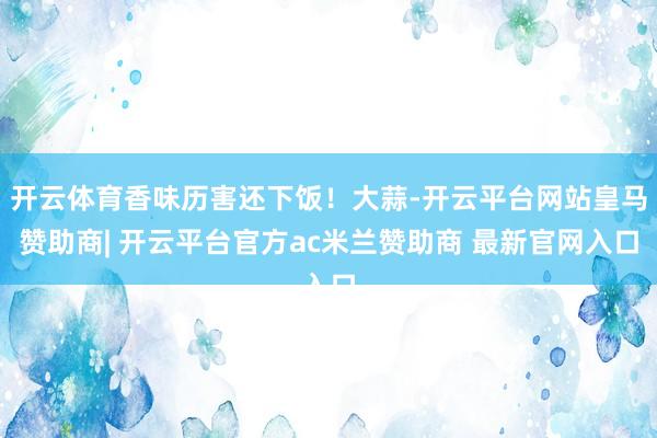 开云体育香味历害还下饭！大蒜-开云平台网站皇马赞助商| 开云平台官方ac米兰赞助商 最新官网入口