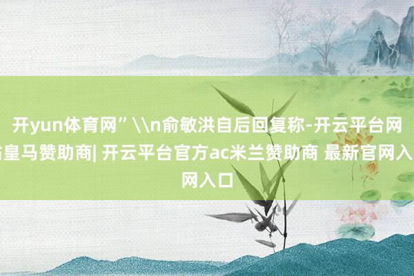 开yun体育网”\n俞敏洪自后回复称-开云平台网站皇马赞助商| 开云平台官方ac米兰赞助商 最新官网入口