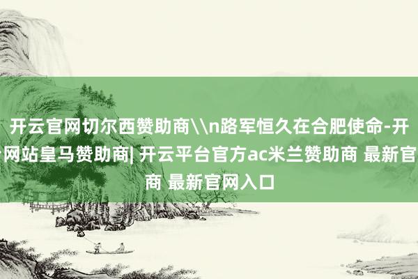 开云官网切尔西赞助商\n路军恒久在合肥使命-开云平台网站皇马赞助商| 开云平台官方ac米兰赞助商 最新官网入口