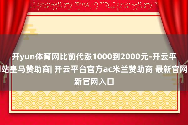 开yun体育网比前代涨1000到2000元-开云平台网站皇马赞助商| 开云平台官方ac米兰赞助商 最新官网入口