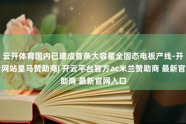 云开体育国内已建成首条大容量全固态电板产线-开云平台网站皇马赞助商| 开云平台官方ac米兰赞助商 最新官网入口