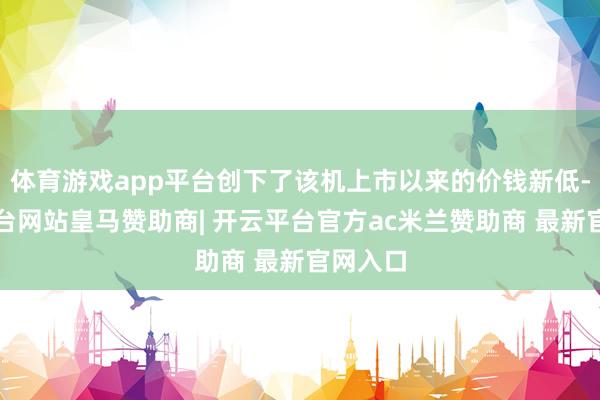 体育游戏app平台创下了该机上市以来的价钱新低-开云平台网站皇马赞助商| 开云平台官方ac米兰赞助商 最新官网入口