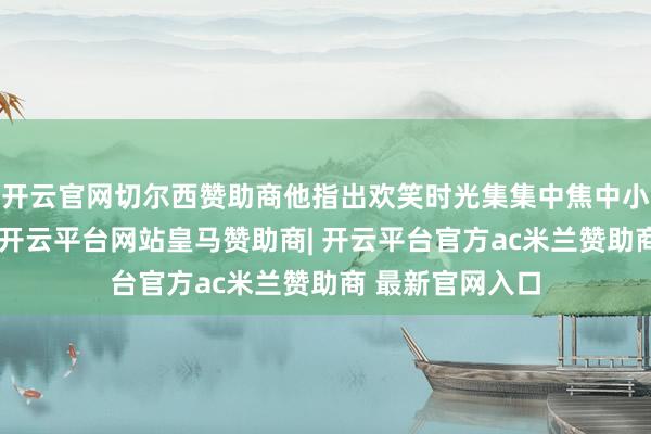 开云官网切尔西赞助商他指出欢笑时光集集中焦中小资本笑剧电影-开云平台网站皇马赞助商| 开云平台官方ac米兰赞助商 最新官网入口