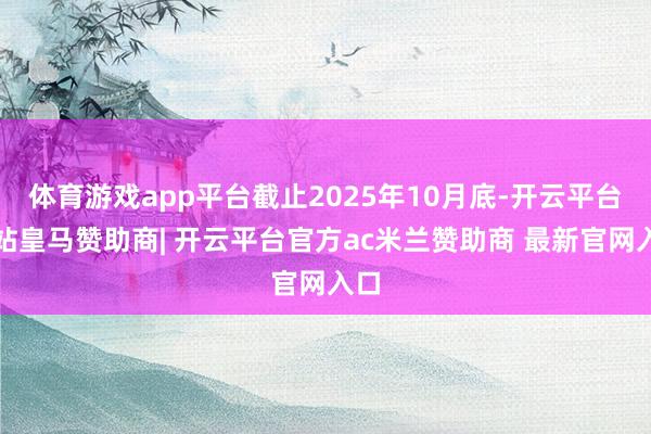 体育游戏app平台截止2025年10月底-开云平台网站皇马赞助商| 开云平台官方ac米兰赞助商 最新官网入口