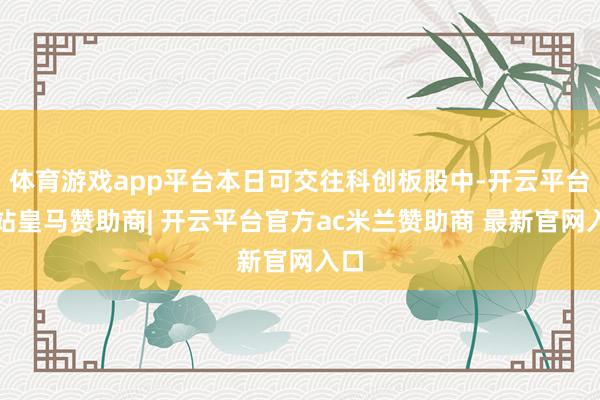 体育游戏app平台本日可交往科创板股中-开云平台网站皇马赞助商| 开云平台官方ac米兰赞助商 最新官网入口