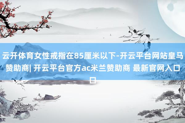 云开体育女性戒指在85厘米以下-开云平台网站皇马赞助商| 开云平台官方ac米兰赞助商 最新官网入口