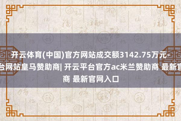 开云体育(中国)官方网站成交额3142.75万元-开云平台网站皇马赞助商| 开云平台官方ac米兰赞助商 最新官网入口