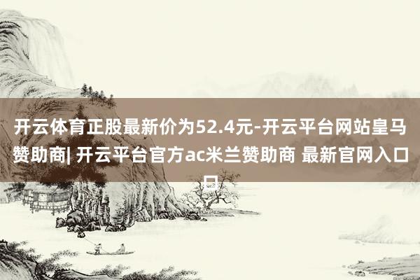 开云体育正股最新价为52.4元-开云平台网站皇马赞助商| 开云平台官方ac米兰赞助商 最新官网入口