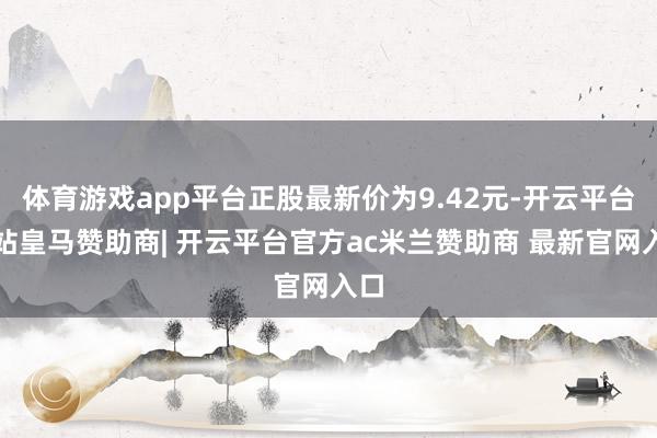 体育游戏app平台正股最新价为9.42元-开云平台网站皇马赞助商| 开云平台官方ac米兰赞助商 最新官网入口