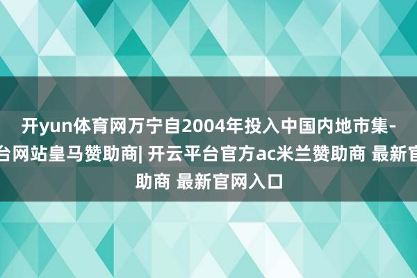 开yun体育网万宁自2004年投入中国内地市集-开云平台网站皇马赞助商| 开云平台官方ac米兰赞助商 最新官网入口