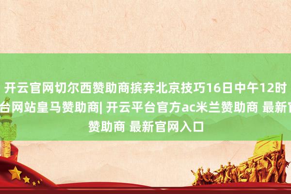 开云官网切尔西赞助商摈弃北京技巧16日中午12时-开云平台网站皇马赞助商| 开云平台官方ac米兰赞助商 最新官网入口
