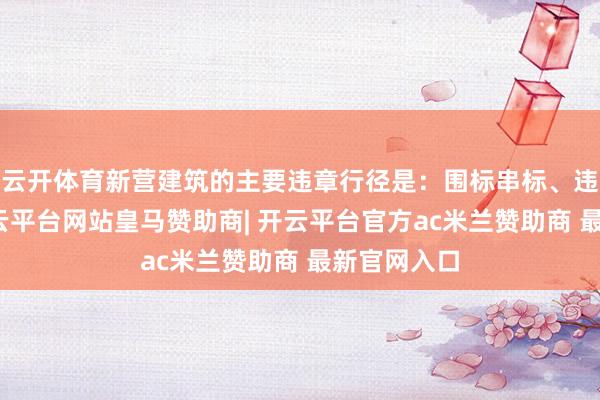云开体育新营建筑的主要违章行径是：围标串标、违章转包-开云平台网站皇马赞助商| 开云平台官方ac米兰赞助商 最新官网入口