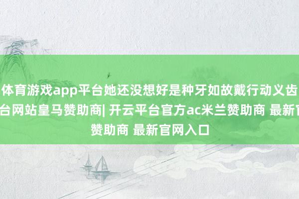 体育游戏app平台她还没想好是种牙如故戴行动义齿-开云平台网站皇马赞助商| 开云平台官方ac米兰赞助商 最新官网入口