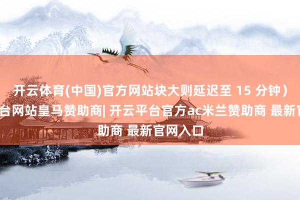 开云体育(中国)官方网站块大则延迟至 15 分钟）-开云平台网站皇马赞助商| 开云平台官方ac米兰赞助商 最新官网入口