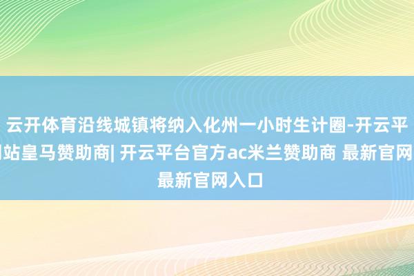 云开体育沿线城镇将纳入化州一小时生计圈-开云平台网站皇马赞助商| 开云平台官方ac米兰赞助商 最新官网入口