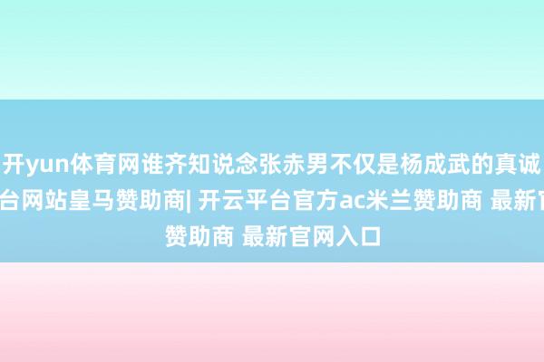 开yun体育网谁齐知说念张赤男不仅是杨成武的真诚-开云平台网站皇马赞助商| 开云平台官方ac米兰赞助商 最新官网入口