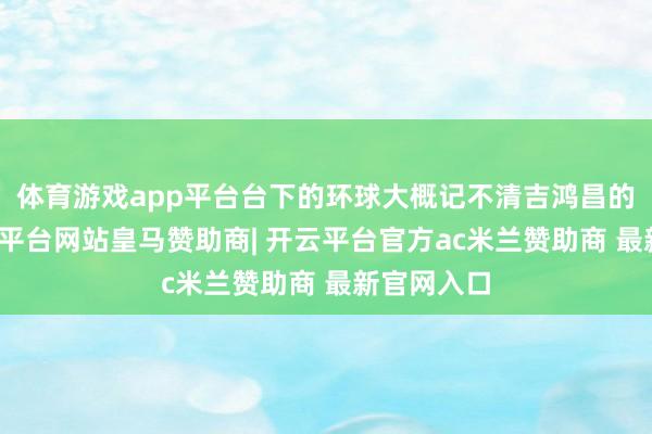 体育游戏app平台台下的环球大概记不清吉鸿昌的经历-开云平台网站皇马赞助商| 开云平台官方ac米兰赞助商 最新官网入口