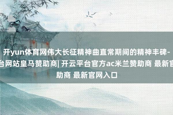 开yun体育网伟大长征精神曲直常期间的精神丰碑-开云平台网站皇马赞助商| 开云平台官方ac米兰赞助商 最新官网入口