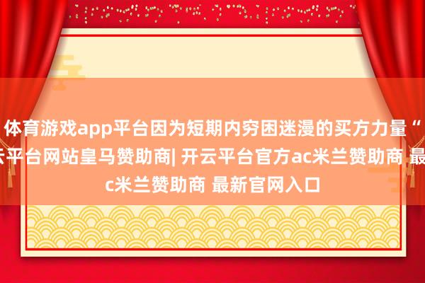 体育游戏app平台因为短期内穷困迷漫的买方力量“护盘”-开云平台网站皇马赞助商| 开云平台官方ac米兰赞助商 最新官网入口