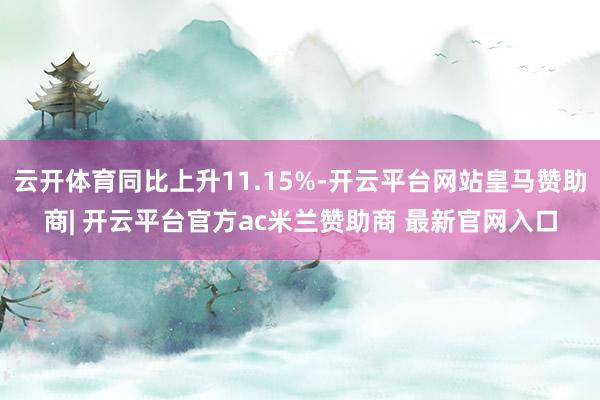 云开体育同比上升11.15%-开云平台网站皇马赞助商| 开云平台官方ac米兰赞助商 最新官网入口