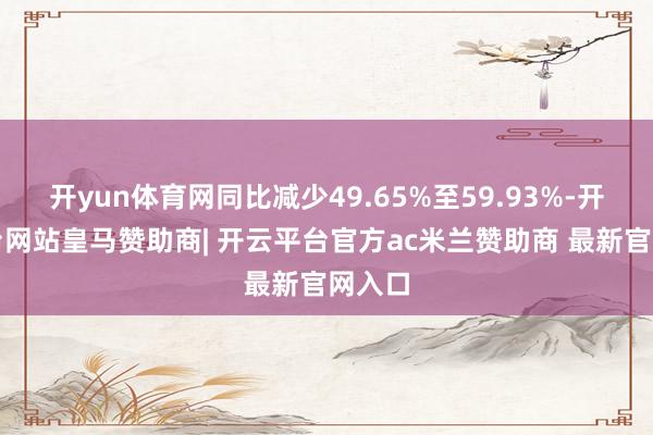 开yun体育网同比减少49.65%至59.93%-开云平台网站皇马赞助商| 开云平台官方ac米兰赞助商 最新官网入口