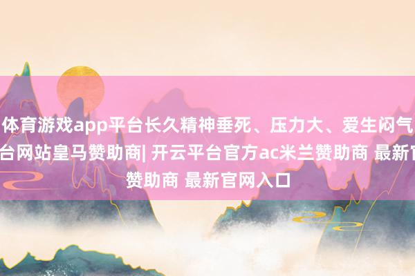 体育游戏app平台长久精神垂死、压力大、爱生闷气-开云平台网站皇马赞助商| 开云平台官方ac米兰赞助商 最新官网入口