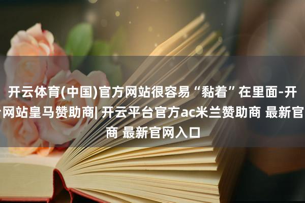 开云体育(中国)官方网站很容易“黏着”在里面-开云平台网站皇马赞助商| 开云平台官方ac米兰赞助商 最新官网入口