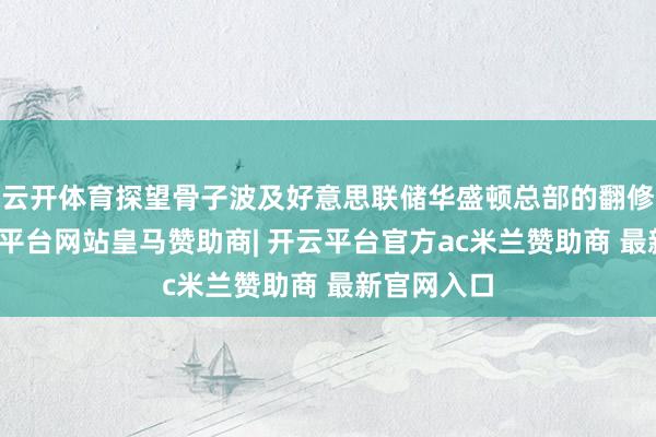 云开体育探望骨子波及好意思联储华盛顿总部的翻修工程-开云平台网站皇马赞助商| 开云平台官方ac米兰赞助商 最新官网入口